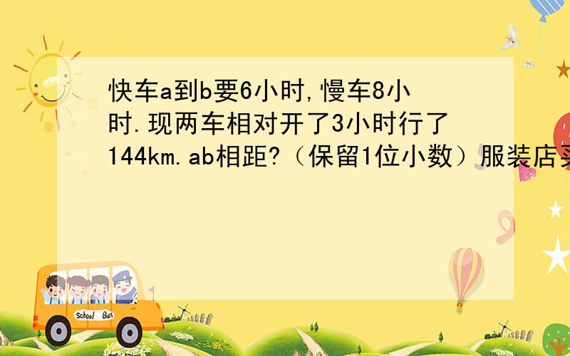 快车a到b要6小时,慢车8小时.现两车相对开了3小时行了144km.ab相距?（保留1位小数）服装店买了两件不同衣服,都是250元,一件赚20%,一件亏20%亏了还是赚了?47人旅行,买票价格,1.一人10元2.10人以上9