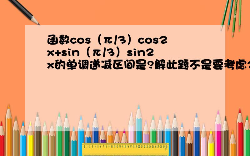 函数cos（π/3）cos2x+sin（π/3）sin2x的单调递减区间是?解此题不是要考虑2kπ≤（π/3）-2x≤2kπ+π和2kπ≤2x-（π/3）≤2kπ+π这两种情况吗?