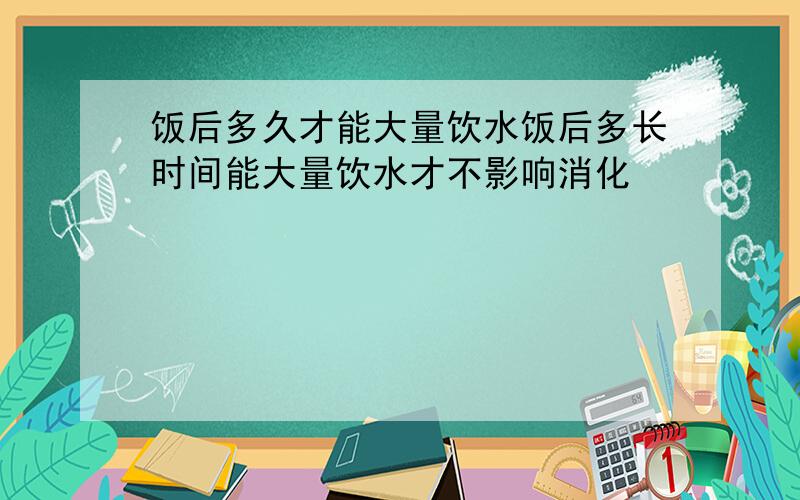 饭后多久才能大量饮水饭后多长时间能大量饮水才不影响消化