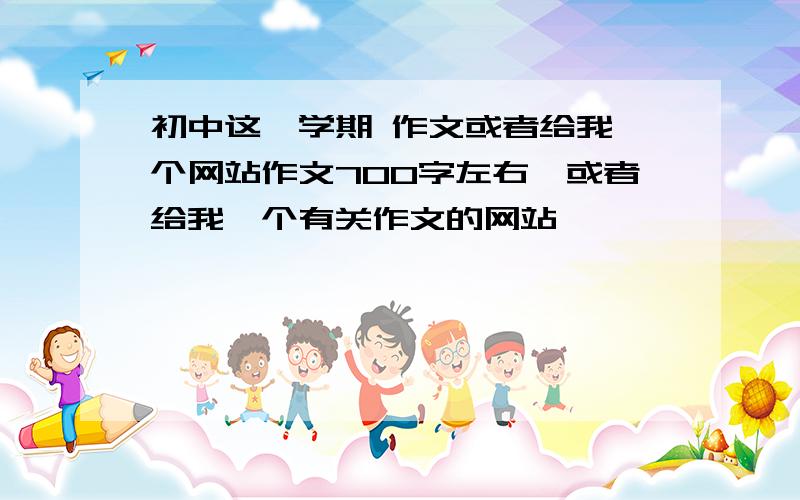 初中这一学期 作文或者给我一个网站作文700字左右,或者给我一个有关作文的网站