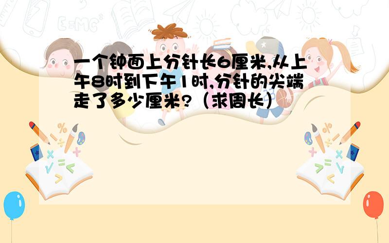 一个钟面上分针长6厘米,从上午8时到下午1时,分针的尖端走了多少厘米?（求周长）