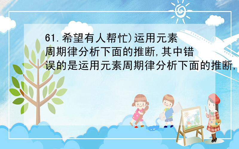 61.希望有人帮忙)运用元素周期律分析下面的推断,其中错误的是运用元素周期律分析下面的推断,其中错误的是 ()A.铍(Be)是一种轻金属,它的氧化物的水化物可能具有两性B.砹是一种有色固体,HAt