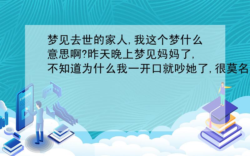 梦见去世的家人,我这个梦什么意思啊?昨天晚上梦见妈妈了,不知道为什么我一开口就吵她了,很莫名其妙的.之后我和她和好说她是我的守护神.之后我问她有没有阎罗王,她很紧张的一直不说话