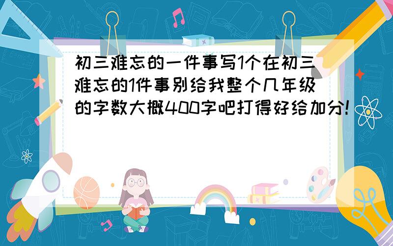 初三难忘的一件事写1个在初三难忘的1件事别给我整个几年级的字数大概400字吧打得好给加分!