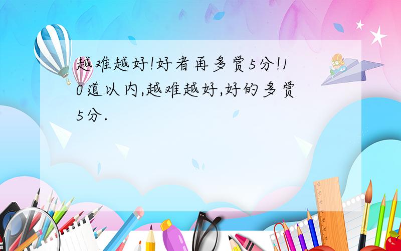 越难越好!好者再多赏5分!10道以内,越难越好,好的多赏5分.