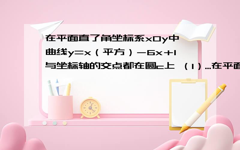 在平面直了角坐标系xOy中,曲线y=x（平方）－6x＋1与坐标轴的交点都在圆c上 （1）...在平面直了角坐标系xOy中,曲线y=x（平方）－6x＋1与坐标轴的交点都在圆c上 （1）求圆c的方程 （2）若圆c与