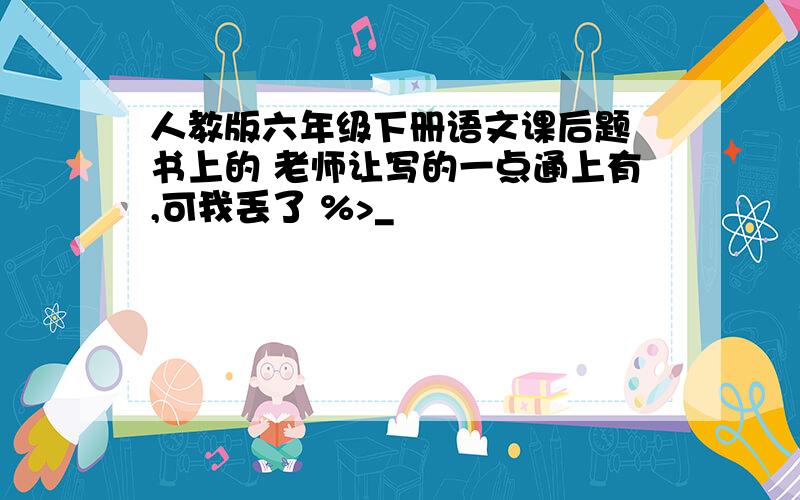 人教版六年级下册语文课后题 书上的 老师让写的一点通上有,可我丢了 %>_