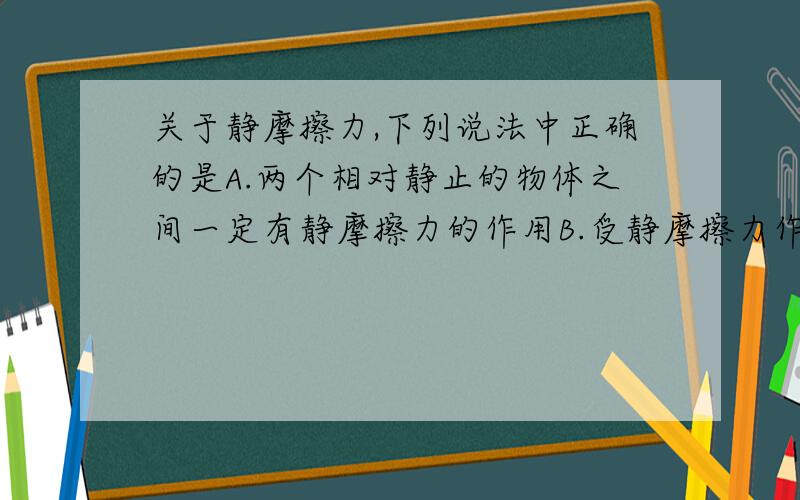 关于静摩擦力,下列说法中正确的是A.两个相对静止的物体之间一定有静摩擦力的作用B.受静摩擦力作用的物体一定是静止的C.静摩擦力一定是阻力D.在压力一定的条件下,静摩擦力的大小是可以