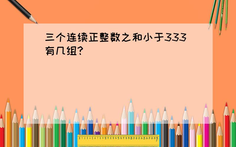 三个连续正整数之和小于333有几组?