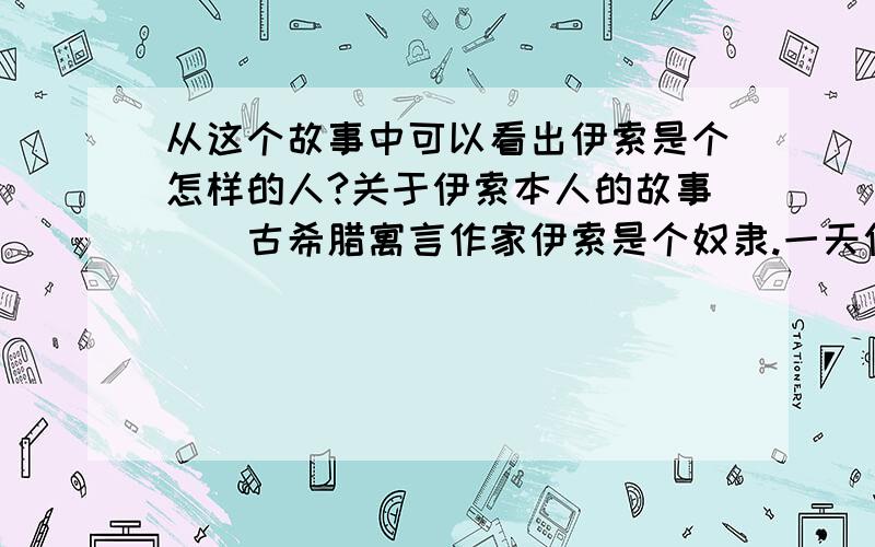 从这个故事中可以看出伊索是个怎样的人?关于伊索本人的故事　　古希腊寓言作家伊索是个奴隶.一天伊索的主人要去浴室洗澡,他把伊索叫来说：“到公共浴室里去看看,今天洗澡的人多不多