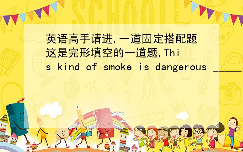 英语高手请进,一道固定搭配题这是完形填空的一道题,This kind of smoke is dangerous _____ our health.填for还是to?请说明be dangerous for 和be dangerous to的搭配区别?到底是to还是for呀？怎么没有统一答案呢