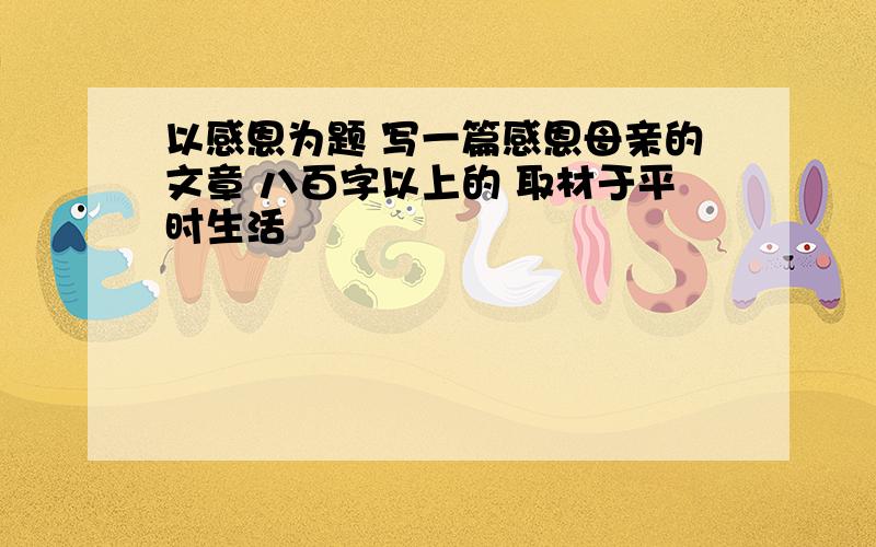 以感恩为题 写一篇感恩母亲的文章 八百字以上的 取材于平时生活