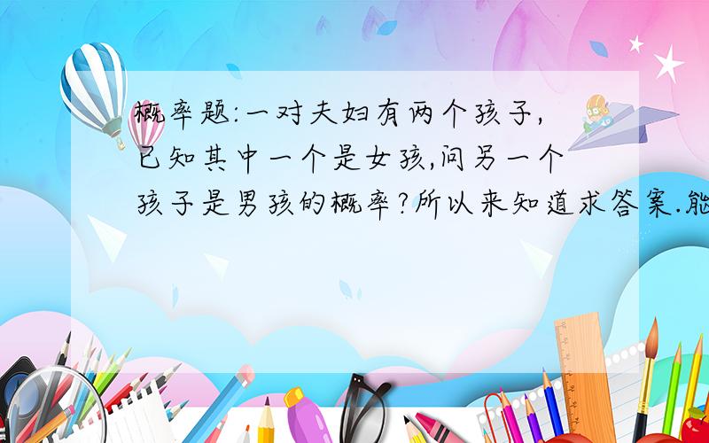 概率题:一对夫妇有两个孩子,已知其中一个是女孩,问另一个孩子是男孩的概率?所以来知道求答案.能不能把答案解释的清楚一点,