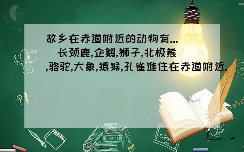 故乡在赤道附近的动物有...(长颈鹿,企鹅,狮子,北极熊,骆驼,大象,猿猴,孔雀谁住在赤道附近.)