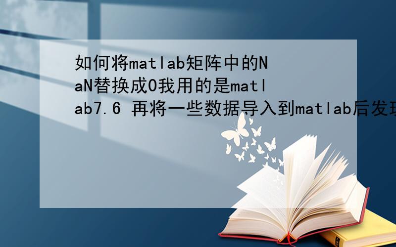 如何将matlab矩阵中的NaN替换成0我用的是matlab7.6 再将一些数据导入到matlab后发现有好多的NaN,如何将这些NaN换成0呢?