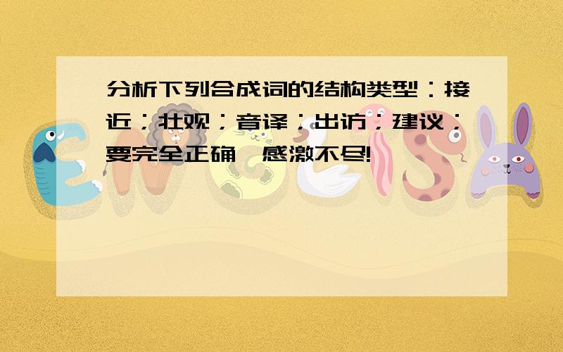 分析下列合成词的结构类型：接近；壮观；音译；出访；建议；要完全正确,感激不尽!