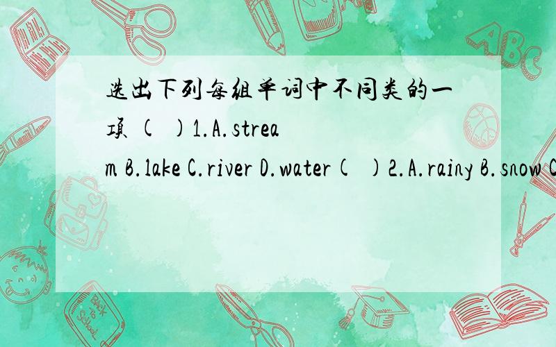 选出下列每组单词中不同类的一项 ( )1.A.stream B.lake C.river D.water( )2.A.rainy B.snow C.rain D.cloud ( )3.A.snowy B.windy C.cloudy D.weather ( )4.A.hot B.higher C.cool D.warm ( )5.A.feel B.fall C.sleep D.meets