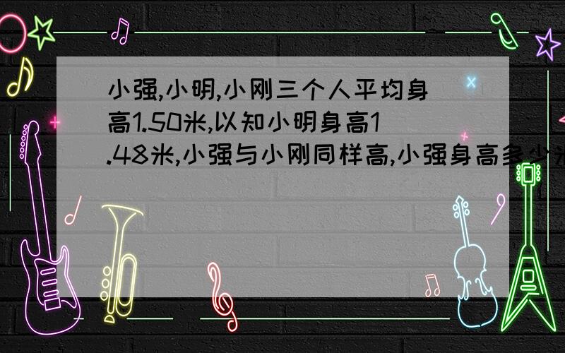 小强,小明,小刚三个人平均身高1.50米,以知小明身高1.48米,小强与小刚同样高,小强身高多少米?