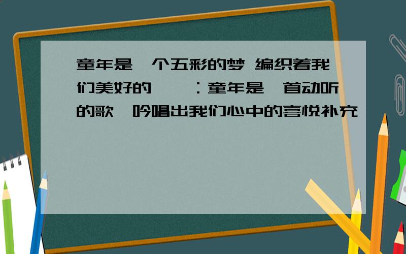 童年是一个五彩的梦 编织着我们美好的憧憬：童年是一首动听的歌,吟唱出我们心中的喜悦补充