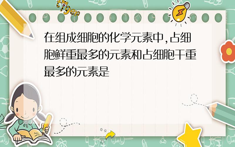 在组成细胞的化学元素中,占细胞鲜重最多的元素和占细胞干重最多的元素是