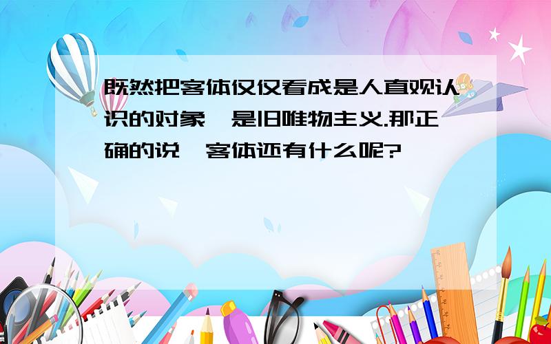 既然把客体仅仅看成是人直观认识的对象,是旧唯物主义.那正确的说,客体还有什么呢?