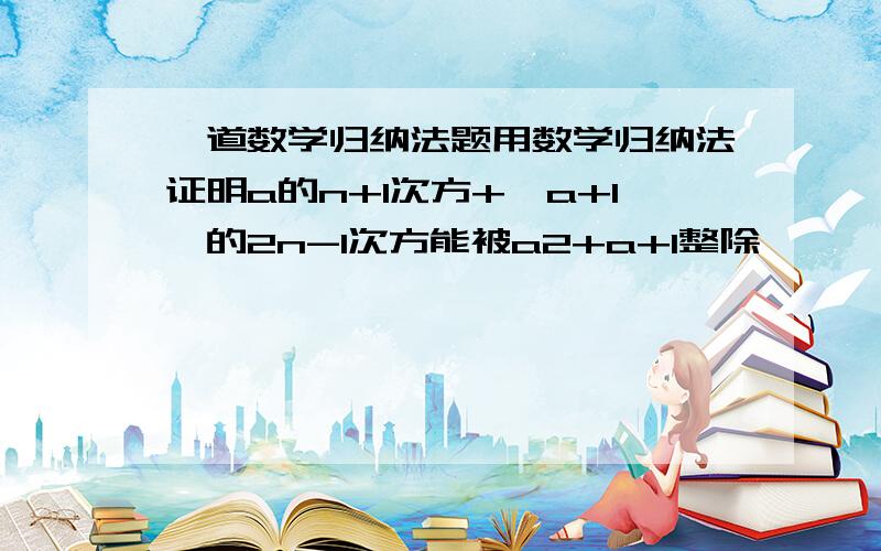 一道数学归纳法题用数学归纳法证明a的n+1次方+【a+1】的2n-1次方能被a2+a+1整除