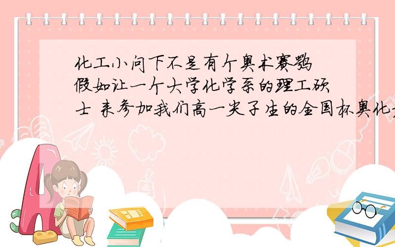 化工小问下不是有个奥术赛嘛 假如让一个大学化学系的理工硕士 来参加我们高一尖子生的全国杯奥化竞赛 能拿个什么名次