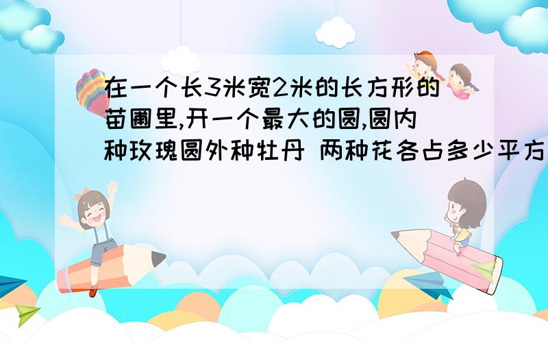 在一个长3米宽2米的长方形的苗圃里,开一个最大的圆,圆内种玫瑰圆外种牡丹 两种花各占多少平方米?