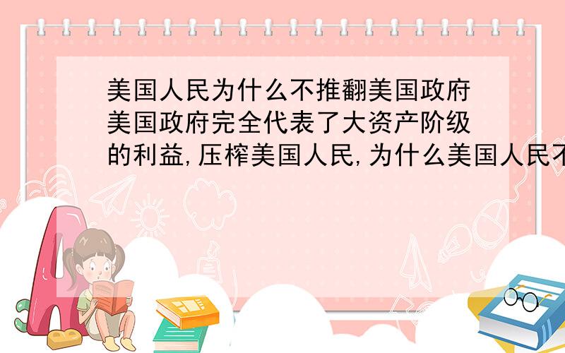 美国人民为什么不推翻美国政府美国政府完全代表了大资产阶级的利益,压榨美国人民,为什么美国人民不反抗呢?如果美国人民反抗资本主义暴政的话我们是不是应该支援他们呢?