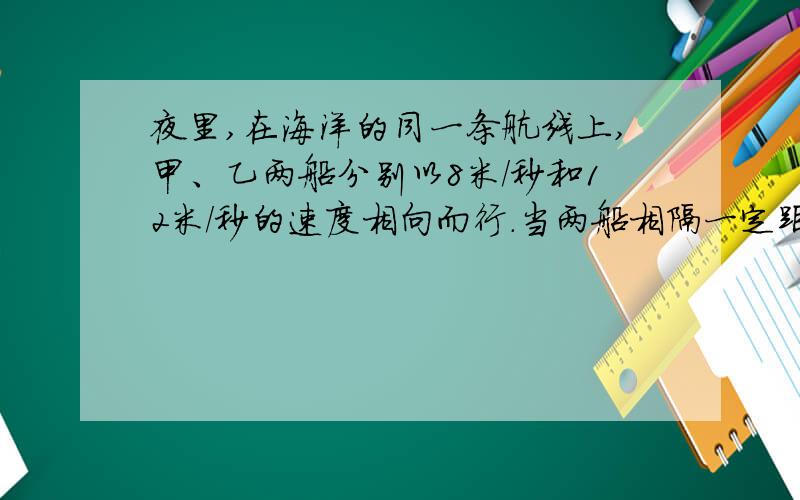 夜里,在海洋的同一条航线上,甲、乙两船分别以8米/秒和12米/秒的速度相向而行．当两船相隔一定距离时,两船上的驾驶员同时拉响了汽笛,驾驶员在听到对方的汽笛声后立刻开亮自己船上的探