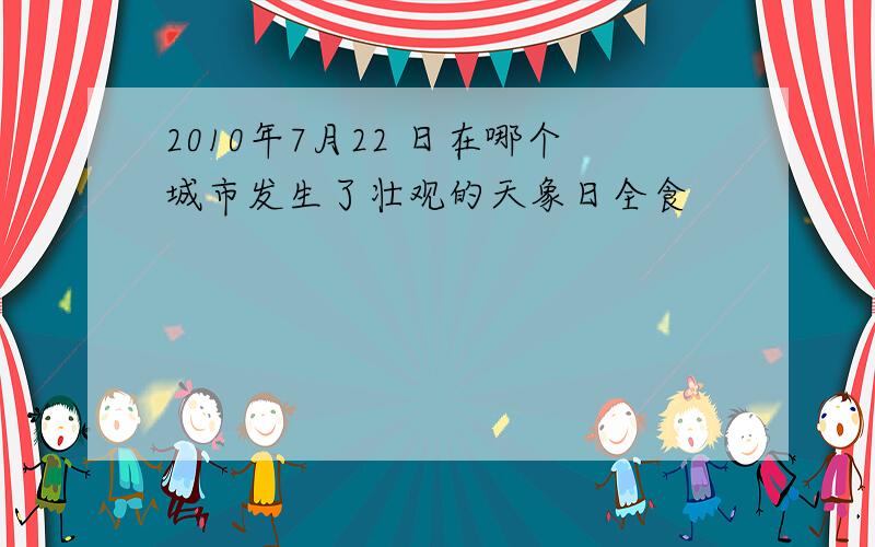 2010年7月22 日在哪个城市发生了壮观的天象日全食