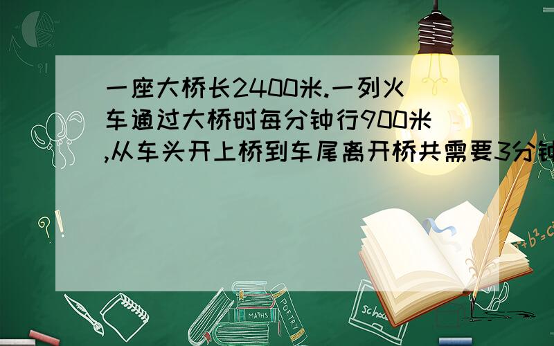 一座大桥长2400米.一列火车通过大桥时每分钟行900米,从车头开上桥到车尾离开桥共需要3分钟.这列火车长多少米?