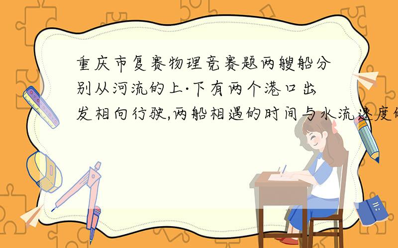 重庆市复赛物理竞赛题两艘船分别从河流的上·下有两个港口出发相向行驶,两船相遇的时间与水流速度的关系是?A水的流速越大,时间越短.B时间长短与水流速无关.C水的流速越小,时间越短.D不