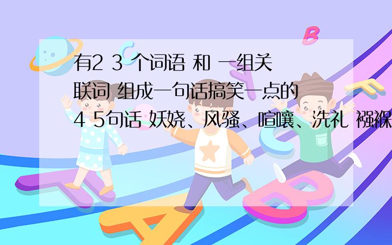 有2 3 个词语 和 一组关联词 组成一句话搞笑一点的 4 5句话 妖娆、风骚、喧嚷、洗礼 襁褓、温声细语、润如有膏、征引、旁骛、敬业乐群、 等这些词语