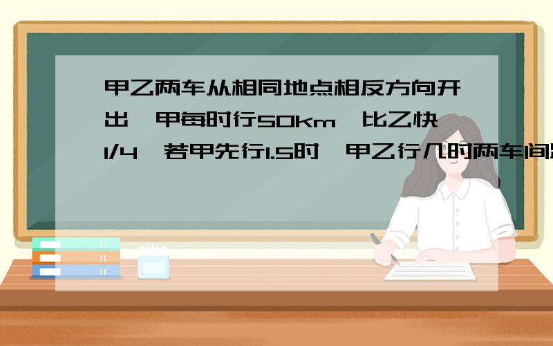 甲乙两车从相同地点相反方向开出,甲每时行50km,比乙快1/4,若甲先行1.5时,甲乙行几时两车间距离为300m