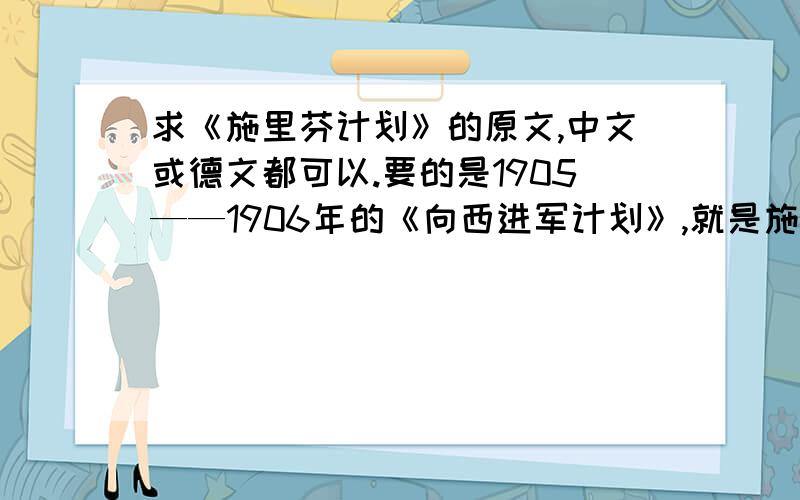 求《施里芬计划》的原文,中文或德文都可以.要的是1905——1906年的《向西进军计划》,就是施里芬提交的原文或翻译,或者你们告诉我哪本书中有施里芬计划的原文或翻译我也给分.