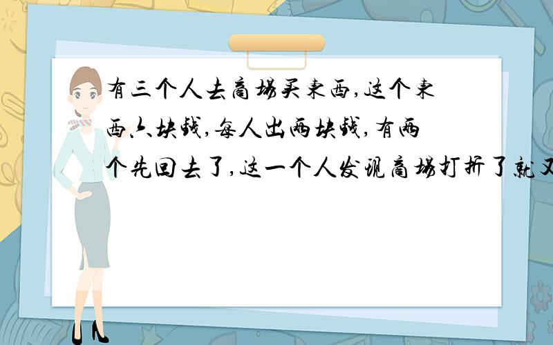 有三个人去商场买东西,这个东西六块钱,每人出两块钱,有两个先回去了,这一个人发现商场打折了就又退回来一块钱,花了四毛钱坐车回去,还剩六毛,他们三个人每个分了两毛.{5 b3 C |