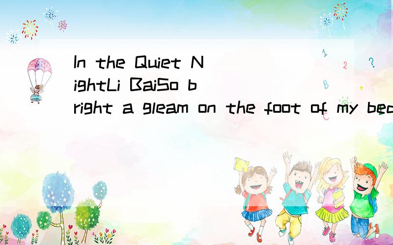In the Quiet NightLi BaiSo bright a gleam on the foot of my bedCould there have been a frost alreadyLifting myself to look,I found that it was moonlight.Sinkeing back again,I thought suddenly of home.