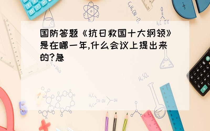 国防答题《抗日救国十大纲领》是在哪一年,什么会议上提出来的?急