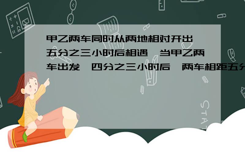 甲乙两车同时从两地相对开出,五分之三小时后相遇,当甲乙两车出发,四分之三小时后,两车相距五分之四千米AB两地之间的距离是多少千米?（有两种情况,都要写.）