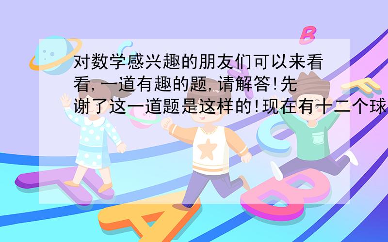 对数学感兴趣的朋友们可以来看看,一道有趣的题,请解答!先谢了这一道题是这样的!现在有十二个球,有十一个球的质量相同,（不能确定另一个球比其他球重还是轻）,现在有一个天平,它没有