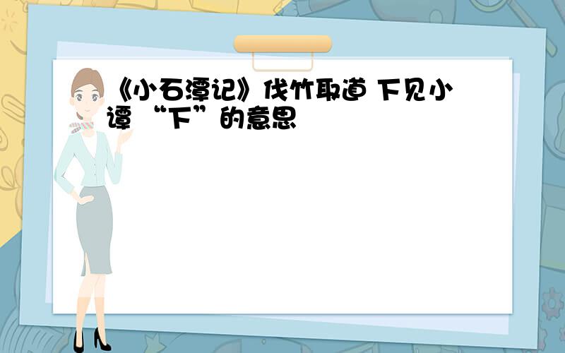 《小石潭记》伐竹取道 下见小谭 “下”的意思