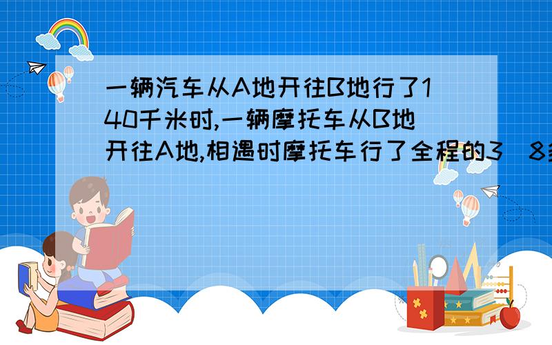 一辆汽车从A地开往B地行了140千米时,一辆摩托车从B地开往A地,相遇时摩托车行了全程的3／8多15千米已知摩托车与汽车速度比为3:2,AB两地距离?