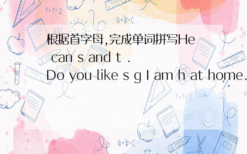 根据首字母,完成单词拼写He can s and t .Do you like s g I am h at home.He can s- and t-.Do you like s- g I am h- at home.