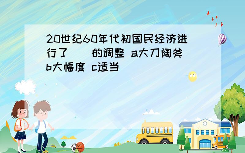 20世纪60年代初国民经济进行了（）的调整 a大刀阔斧 b大幅度 c适当