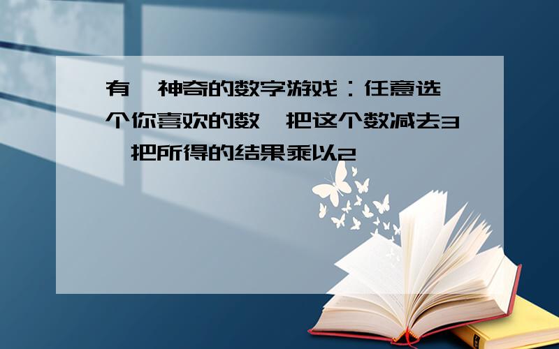 有一神奇的数字游戏：任意选一个你喜欢的数,把这个数减去3,把所得的结果乘以2,