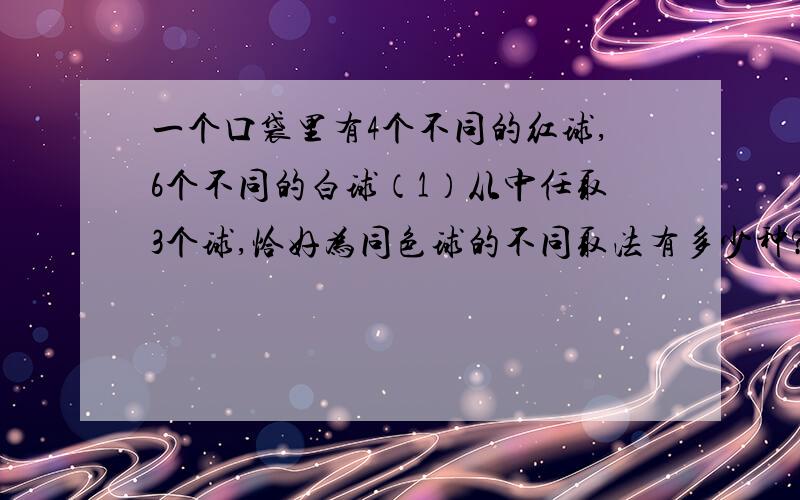 一个口袋里有4个不同的红球,6个不同的白球（1）从中任取3个球,恰好为同色球的不同取法有多少种?（2）取得一个红球记为2分,一个白球记为1分.从口袋中取出5个球,使总分不小于7分的不同取