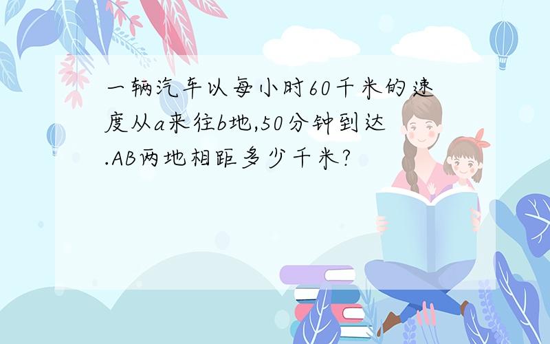 一辆汽车以每小时60千米的速度从a来往b地,50分钟到达.AB两地相距多少千米?