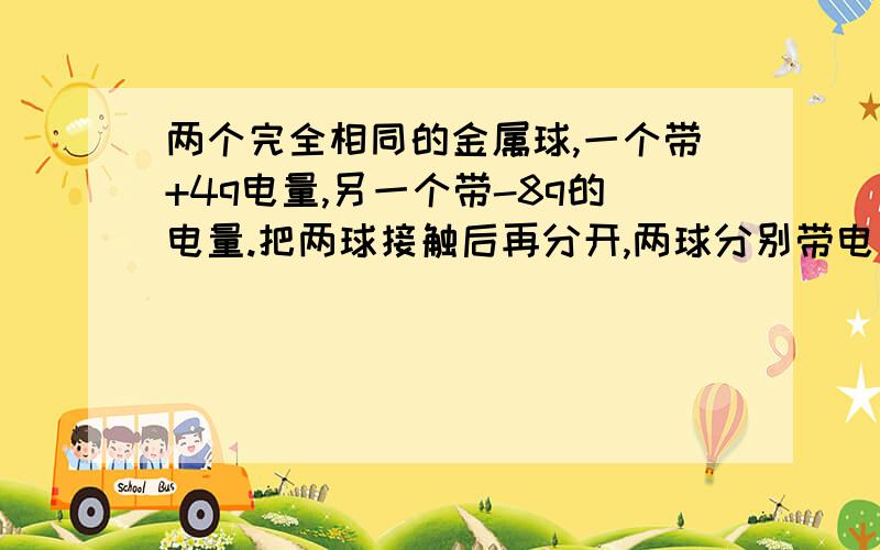 两个完全相同的金属球,一个带+4q电量,另一个带-8q的电量.把两球接触后再分开,两球分别带电多少