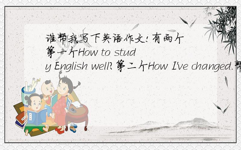 谁帮我写下英语作文!有两个 第一个How to study English well?第二个How I've changed.帮我写下作文 80-100字